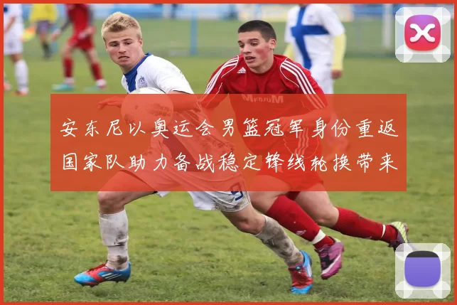 安东尼以奥运会男篮冠军身份重返国家队助力备战稳定锋线轮换带来经验