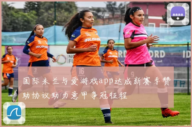 国际米兰与爱游戏app达成新赛季赞助协议助力意甲争冠征程