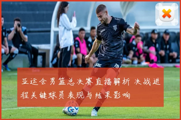 亚运会男篮总决赛直播解析 决战进程关键球员表现与结果影响