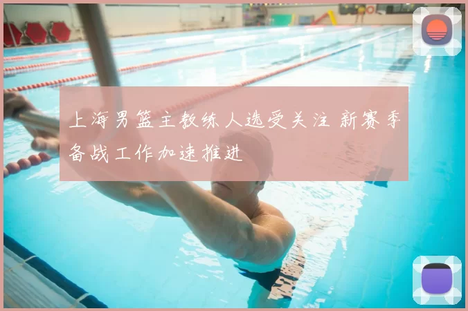 上海男篮主教练人选受关注 新赛季备战工作加速推进