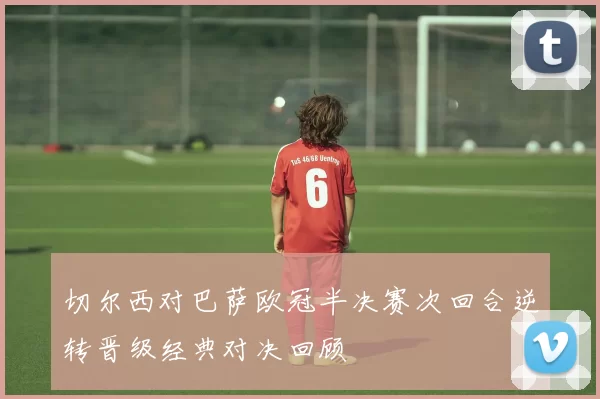 切尔西对巴萨欧冠半决赛次回合逆转晋级经典对决回顾
