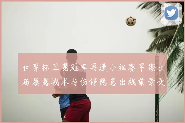 世界杯卫冕冠军再遭小组赛早期出局暴露战术与伤停隐患出线前景受考验