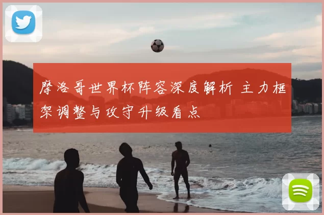 摩洛哥世界杯阵容深度解析 主力框架调整与攻守升级看点