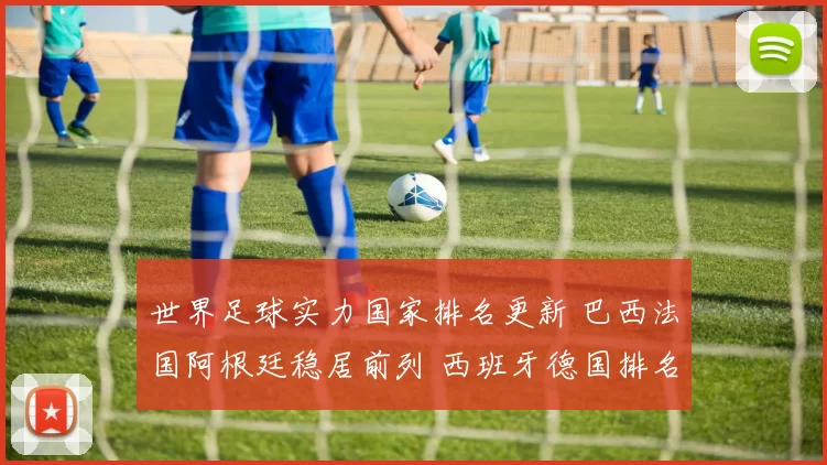 世界足球实力国家排名更新 巴西法国阿根廷稳居前列 西班牙德国排名变化受关注