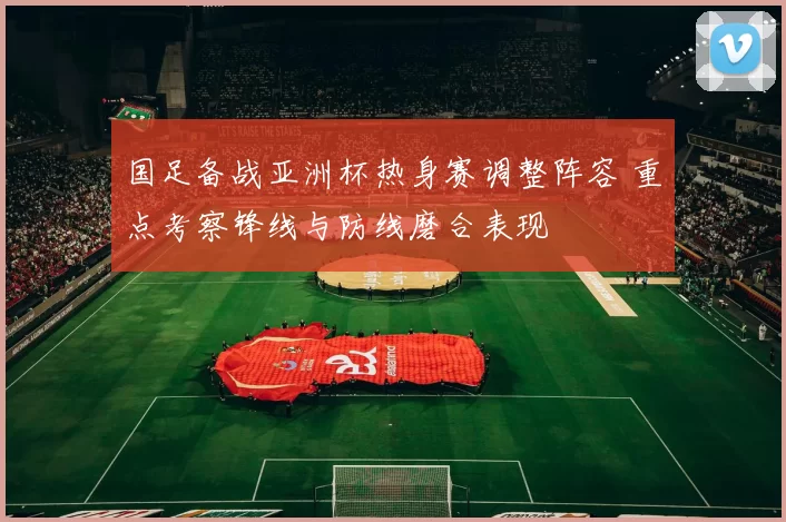 国足备战亚洲杯热身赛调整阵容 重点考察锋线与防线磨合表现