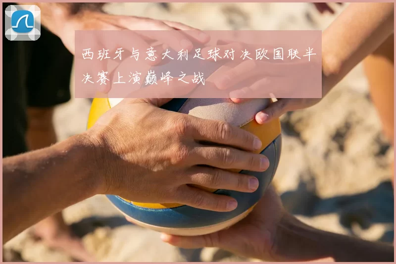 西班牙与意大利足球对决欧国联半决赛上演巅峰之战