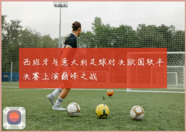 西班牙与意大利足球对决欧国联半决赛上演巅峰之战