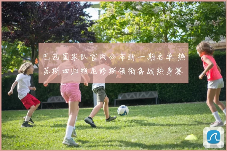 巴西国家队官网公布新一期名单 热苏斯回归维尼修斯领衔备战热身赛