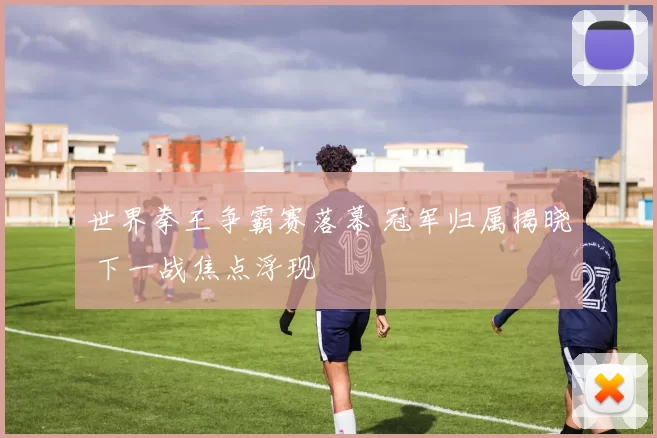 世界拳王争霸赛落幕 冠军归属揭晓 下一战焦点浮现