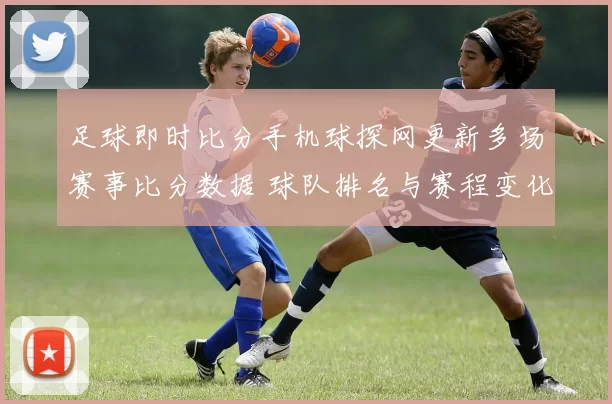 足球即时比分手机球探网更新多场赛事比分数据 球队排名与赛程变化一览