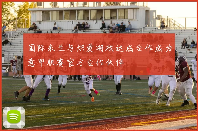 国际米兰与炽爱游戏达成合作成为意甲联赛官方合作伙伴