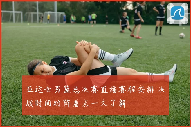 亚运会男篮总决赛直播赛程安排 决战时间对阵看点一文了解