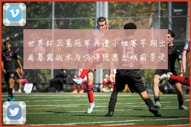 世界杯卫冕冠军再遭小组赛早期出局暴露战术与伤停隐患出线前景受考验