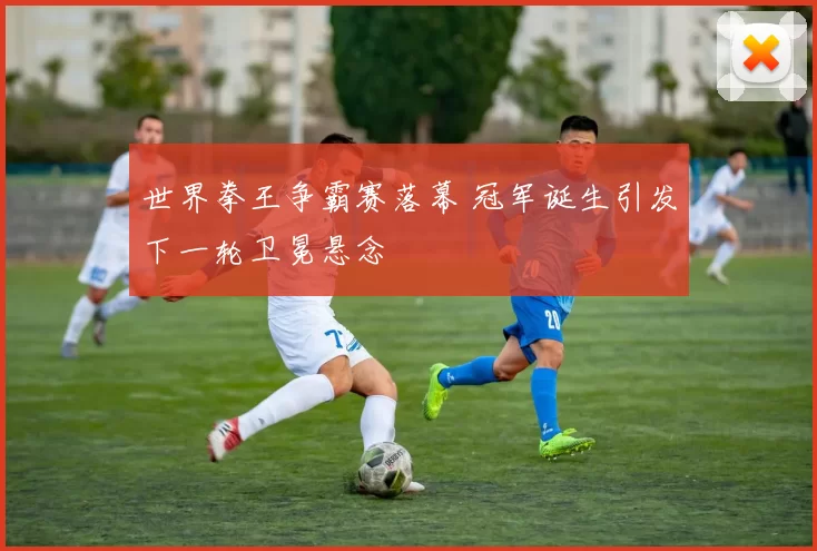 世界拳王争霸赛落幕 冠军诞生引发下一轮卫冕悬念