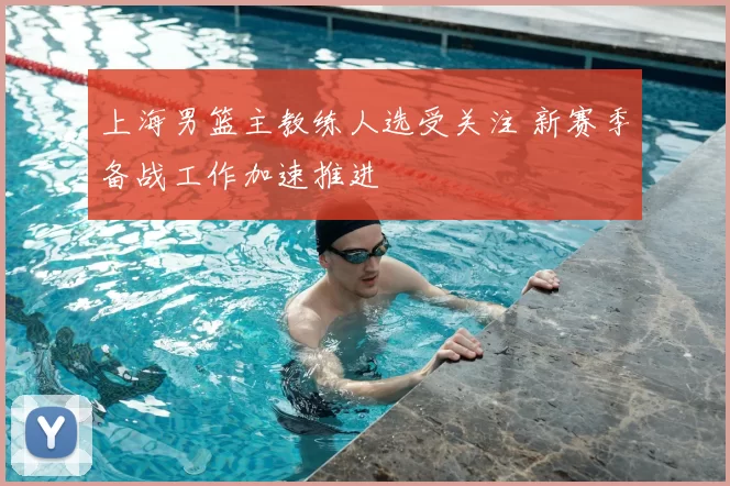 上海男篮主教练人选受关注 新赛季备战工作加速推进