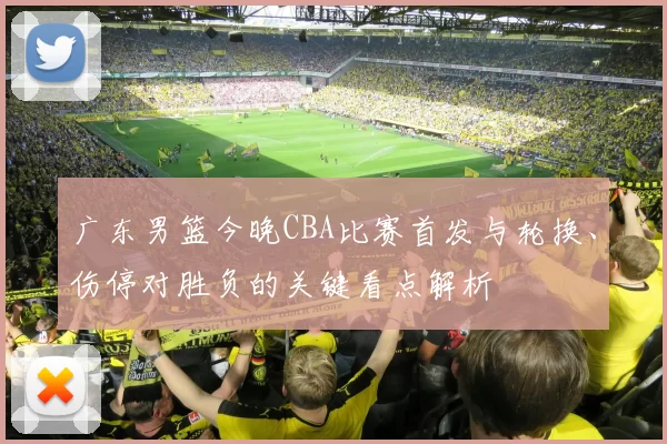 广东男篮今晚CBA比赛首发与轮换、伤停对胜负的关键看点解析