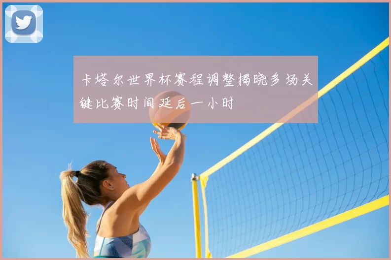 卡塔尔世界杯赛程调整揭晓多场关键比赛时间延后一小时