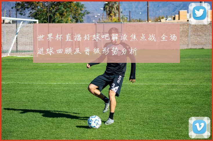 世界杯直播好球吧解读焦点战 全场进球回顾及晋级形势分析