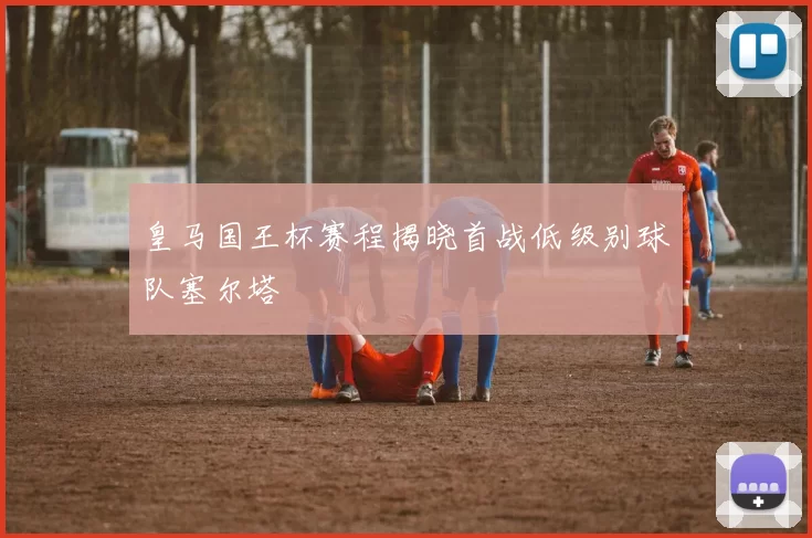 皇马国王杯赛程揭晓首战低级别球队塞尔塔