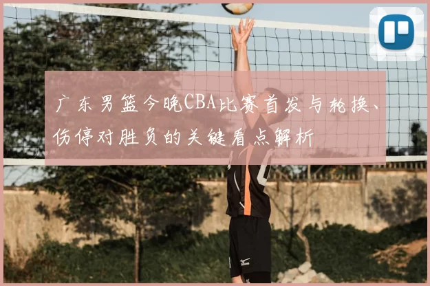 广东男篮今晚CBA比赛首发与轮换、伤停对胜负的关键看点解析