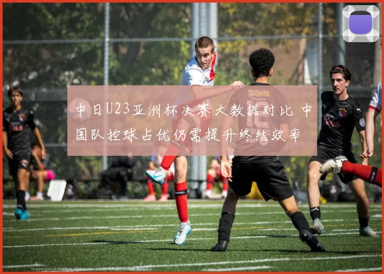 中日U23亚洲杯决赛大数据对比 中国队控球占优仍需提升终结效率