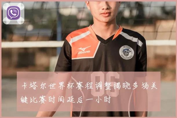 卡塔尔世界杯赛程调整揭晓多场关键比赛时间延后一小时