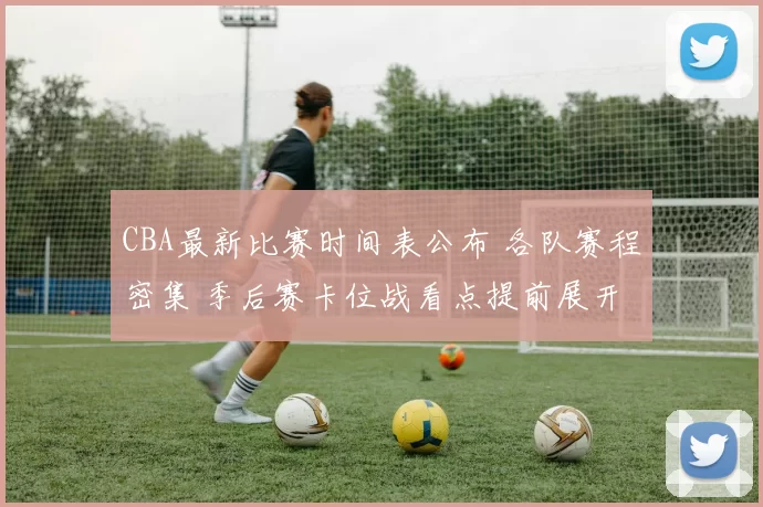 CBA最新比赛时间表公布 各队赛程密集 季后赛卡位战看点提前展开