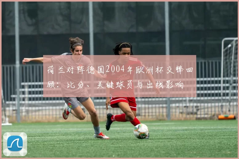 荷兰对阵德国2004年欧洲杯交锋回顾：比分、关键球员与出线影响