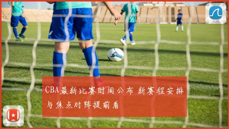 CBA最新比赛时间公布 新赛程安排与焦点对阵提前看